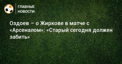 Оздоев – о Жиркове в матче с «Арсеналом»: «Старый сегодня должен забить»