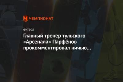 Главный тренер тульского «Арсенала» Парфёнов прокомментировал ничью с «Зенитом»