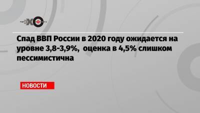 Спад ВВП России в 2020 году ожидается на уровне 3,8-3,9%, оценка в 4,5% слишком пессимистична