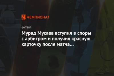 Мурад Мусаев вступил в споры с арбитром и получил красную карточку после матча с «Химками»