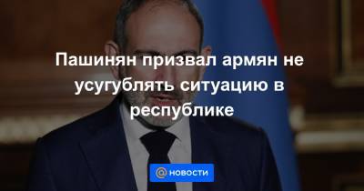 Пашинян призвал армян не усугублять ситуацию в республике