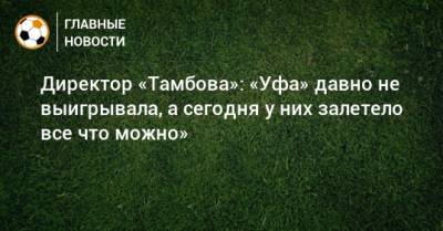 Директор «Тамбова»: «Уфа» давно не выигрывала, а сегодня у них залетело все что можно»
