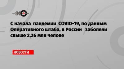 С начала пандемии COVID-19, по данным Оперативного штаба, в России заболели свыше 2,26 млн челове