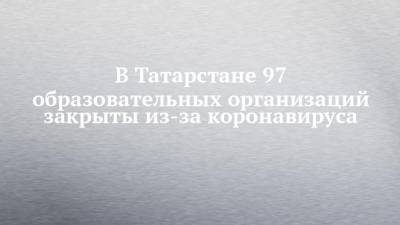 В Татарстане 97 образовательных организаций закрыты из-за коронавируса