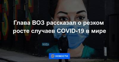 Глава ВОЗ рассказал о резком росте случаев COVID-19 в мире