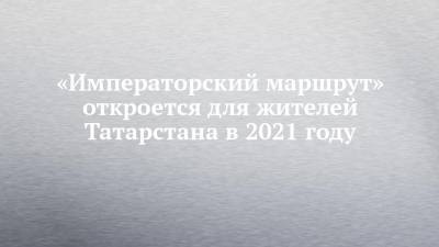 «Императорский маршрут» откроется для жителей Татарстана в 2021 году