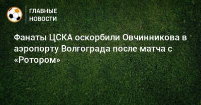 Фанаты ЦСКА оскорбили Овчинникова в аэропорту Волгограда после матча с «Ротором»