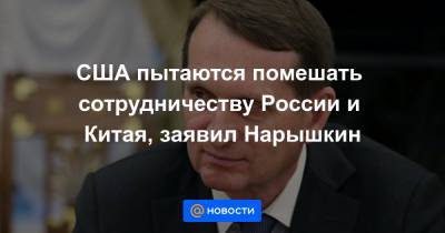 США пытаются помешать сотрудничеству России и Китая, заявил Нарышкин