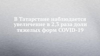 В Татарстане наблюдается увеличение в 2,3 раза доли тяжелых форм COVID-19
