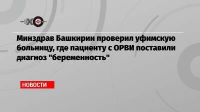 Минздрав Башкирии проверил уфимскую больницу, где пациенту с ОРВИ поставили диагноз «беременность»