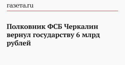 Полковник ФСБ Черкалин вернул государству 6 млрд рублей