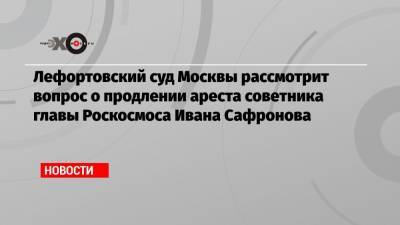 Лефортовский суд Москвы рассмотрит вопрос о продлении ареста советника главы Роскосмоса Ивана Сафронова