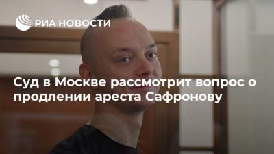 Суд в Москве рассмотрит вопрос о продлении ареста Сафронову