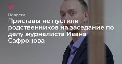 Приставы не пустили родственников на заседание по делу журналиста Ивана Сафронова