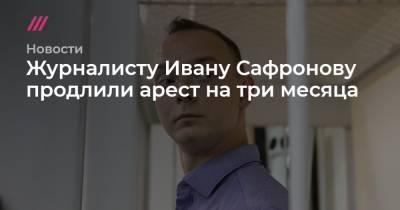 Журналисту Ивану Сафронову продлили арест на три месяца