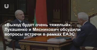 «Выход будет очень тяжелый». Лукашенко и Мясникович обсудили вопросы встречи в рамках ЕАЭС