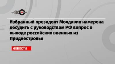 Избранный президент Молдавии намерена обсудить с руководством РФ вопрос о выводе российских военных из Приднестровья