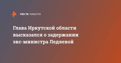 Глава Иркутской области высказался о задержании экс-министра Ледяевой
