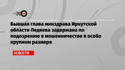 Бывшая глава минздрава Иркутской области Ледяева задержана по подозрению в мошенничестве в особо крупном размере