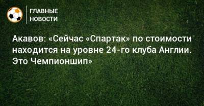 Акавов: «Сейчас «Спартак» по стоимости находится на уровне 24-го клуба Англии. Это Чемпионшип»