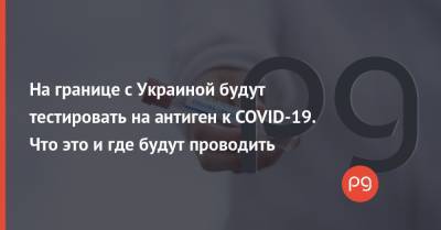 На границе с Украиной будут тестировать на антиген к COVID-19. Что это и где будут проводить