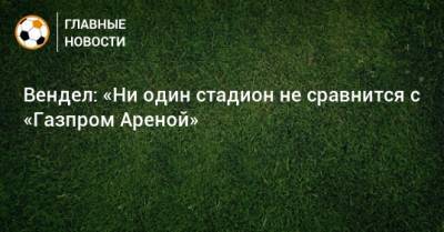 Вендел: «Ни один стадион не сравнится с «Газпром Ареной»