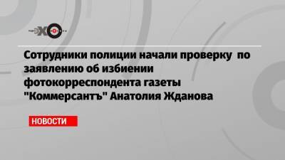 Сотрудники полиции начали проверку по заявлению об избиении фотокорреспондента газеты «Коммерсантъ» Анатолия Жданова