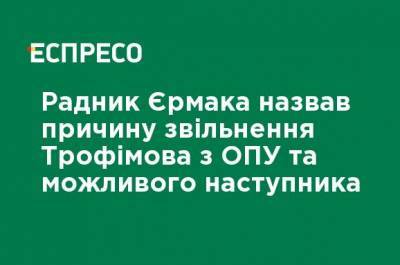 Советник Ермака назвал причину увольнения Трофимова из ОПУ и возможного преемника