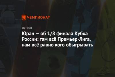 Юран — об 1/8 финала Кубка России: там всё Премьер-Лига, нам всё равно кого обыгрывать