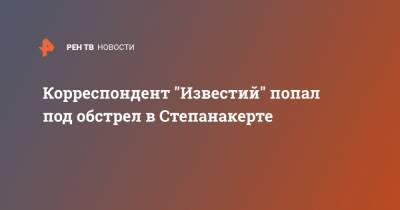 Корреспондент "Известий" попал под обстрел в Степанакерте