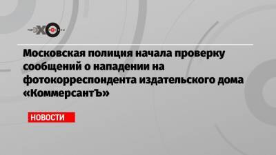 Московская полиция начала проверку сообщений о нападении на фотокорреспондента издательского дома «КоммерсантЪ»