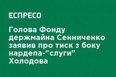 Глава Фонда госимущества Сенниченко заявил о давлении со стороны нардепа-"слуги" Холодова