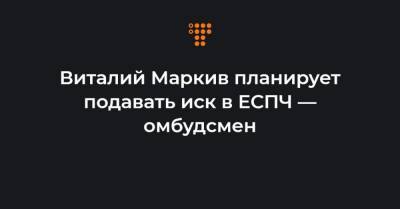 Виталий Маркив планирует подавать иск в ЕСПЧ — омбудсмен