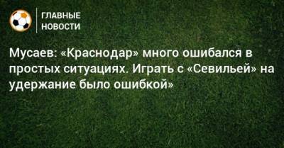 Мусаев: «Краснодар» много ошибался в простых ситуациях. Играть с «Севильей» на удержание было ошибкой»