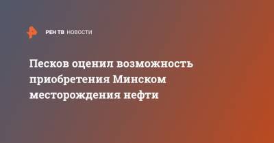 Песков оценил возможность приобретения Минском месторождения нефти