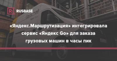 «Яндекс.Маршрутизация» интегрировала сервис «Яндекс Go» для заказа грузовых машин в часы пик - rb.ru - Россия