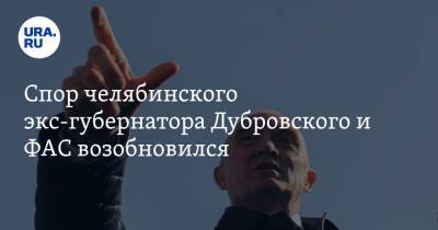 Спор челябинского экс-губернатора Дубровского и ФАС возобновился