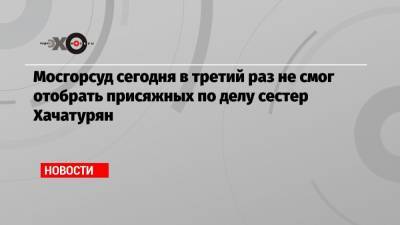 Мосгорсуд сегодня в третий раз не смог отобрать присяжных по делу сестер Хачатурян