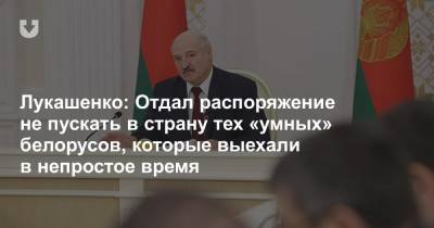 Лукашенко: Отдал распоряжение не пускать в страну тех «умных» белорусов, которые выехали в непростое время