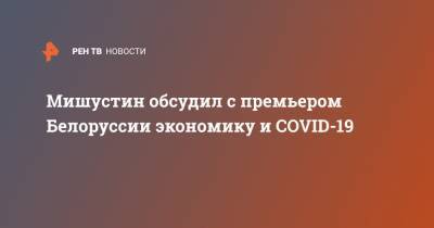 Мишустин обсудил с премьером Белоруссии экономику и COVID-19