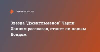 Звезда "Джентльменов" Чарли Ханнэм рассказал, станет ли новым Бондом