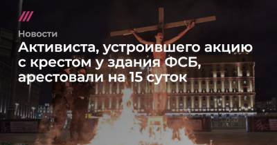 Активиста, устроившего акцию с крестом у здания ФСБ, арестовали на 15 суток