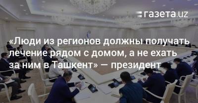 «Люди из регионов должны получать лечение рядом с домом, а не ехать за ним в Ташкент» — президент