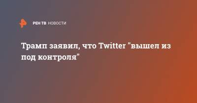 Трамп заявил, что Twitter "вышел из под контроля"