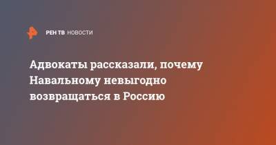 Адвокаты рассказали, почему Навальному невыгодно возвращаться в Россию