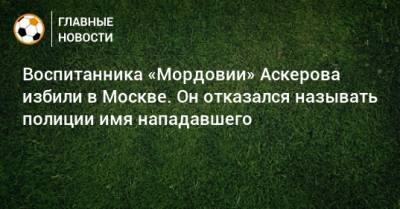 Воспитанника «Мордовии» Аскерова избили в Москве. Он отказался называть полиции имя нападавшего