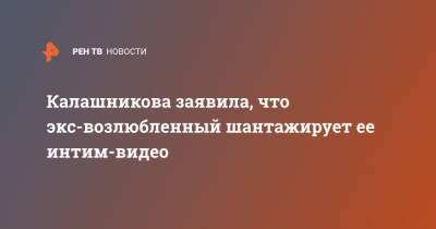 Калашникова заявила, что экс-возлюбленный шантажирует ее интим-видео