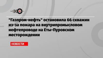 «Газпром-нефть» остановила 66 скважин из-за пожара на внутрипромысловом нефтепроводе на Еты-Пуровском месторождении