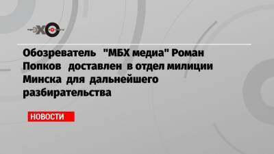 Обозреватель «МБХ медиа» Роман Попков доставлен в отдел милиции Минска для дальнейшего разбирательства