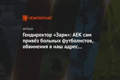Гендиректор «Зари»: АЕК сам привёз больных футболистов, обвинения в наш адрес беспочвенны - championat.com - Украина